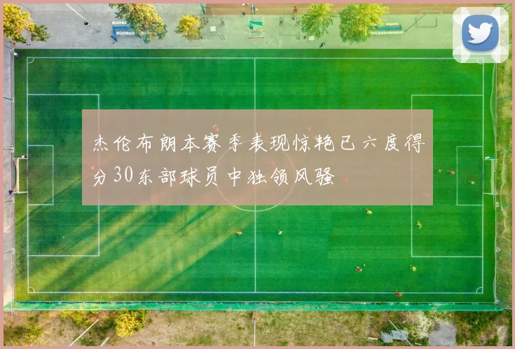 杰伦布朗本赛季表现惊艳已六度得分30东部球员中独领风骚