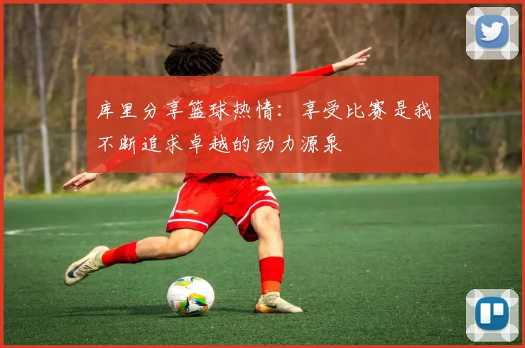 库里分享篮球热情：享受比赛是我不断追求卓越的动力源泉