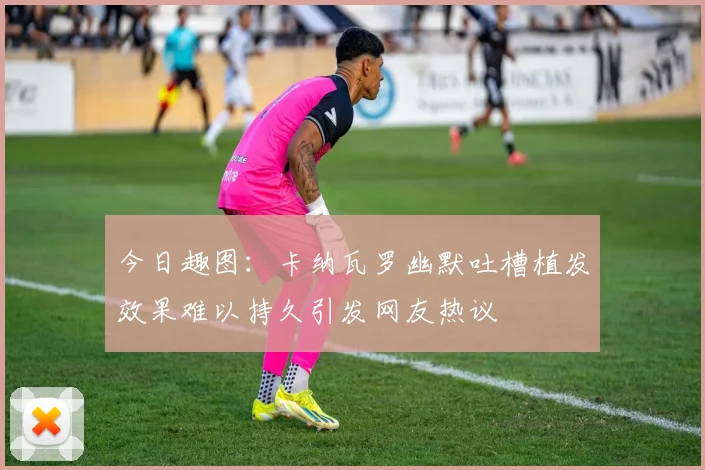 今日趣图：卡纳瓦罗幽默吐槽植发效果难以持久引发网友热议