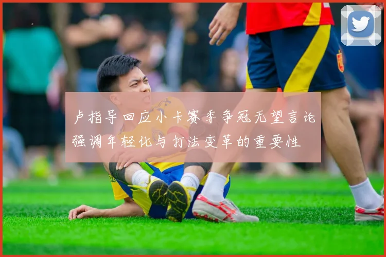 卢指导回应小卡赛季争冠无望言论强调年轻化与打法变革的重要性