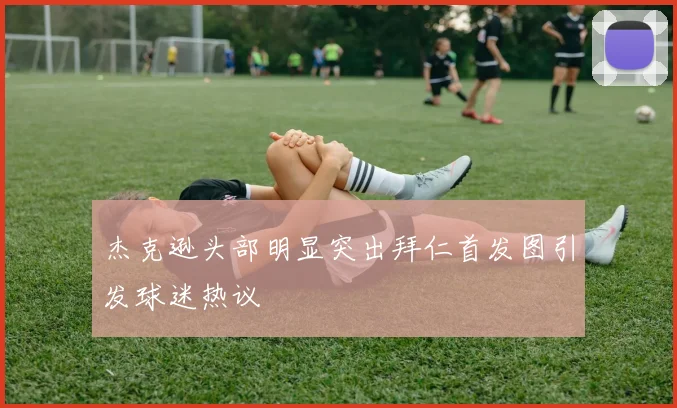杰克逊头部明显突出拜仁首发图引发球迷热议