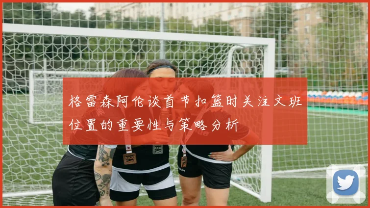 格雷森阿伦谈首节扣篮时关注文班位置的重要性与策略分析