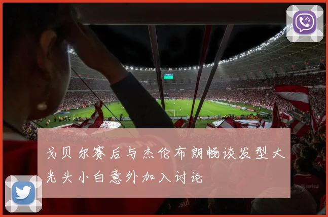 戈贝尔赛后与杰伦布朗畅谈发型大光头小白意外加入讨论