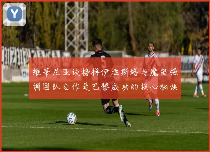 维蒂尼亚谈榜样伊涅斯塔与魔笛强调团队合作是巴黎成功的核心秘诀