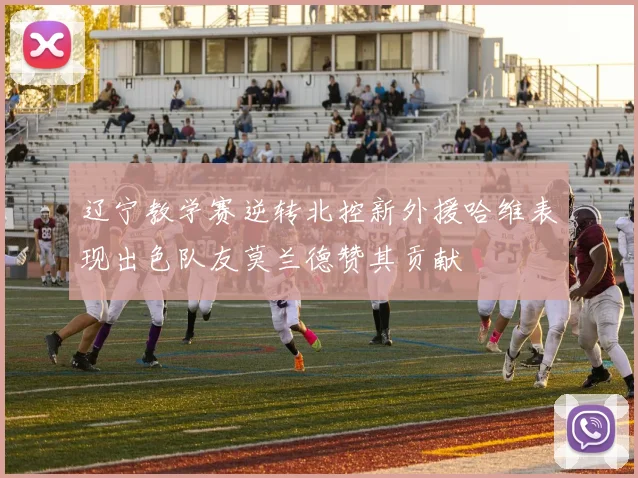 辽宁教学赛逆转北控新外援哈维表现出色队友莫兰德赞其贡献