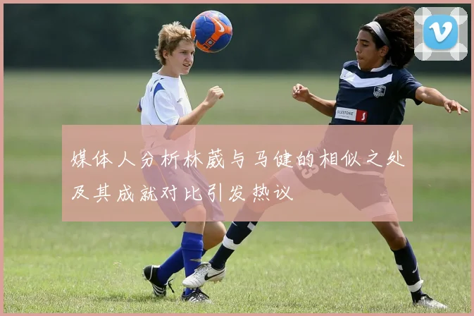 媒体人分析林葳与马健的相似之处及其成就对比引发热议