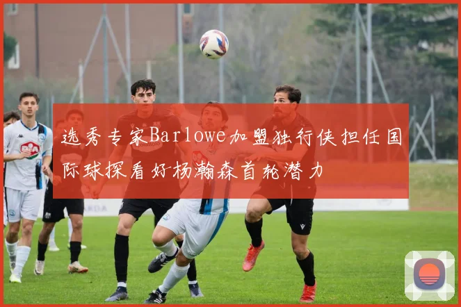 选秀专家Barlowe加盟独行侠担任国际球探看好杨瀚森首轮潜力