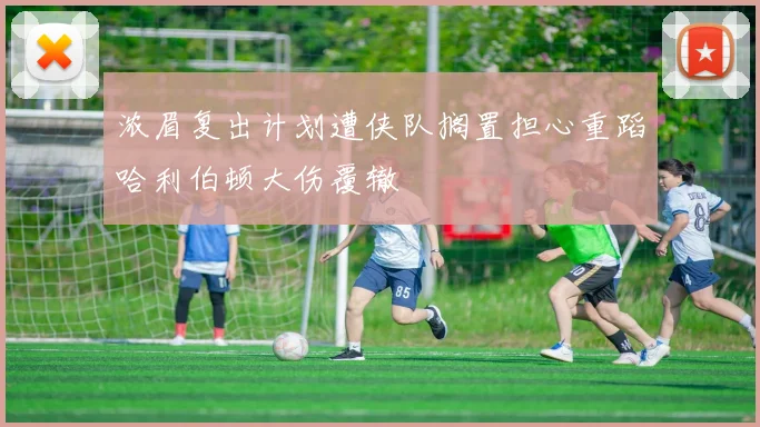 浓眉复出计划遭侠队搁置担心重蹈哈利伯顿大伤覆辙