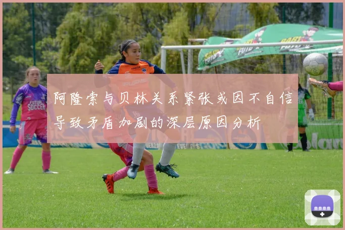 阿隆索与贝林关系紧张或因不自信导致矛盾加剧的深层原因分析