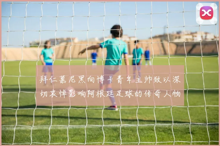 拜仁慕尼黑向博卡青年主帅致以深切哀悼影响阿根廷足球的传奇人物