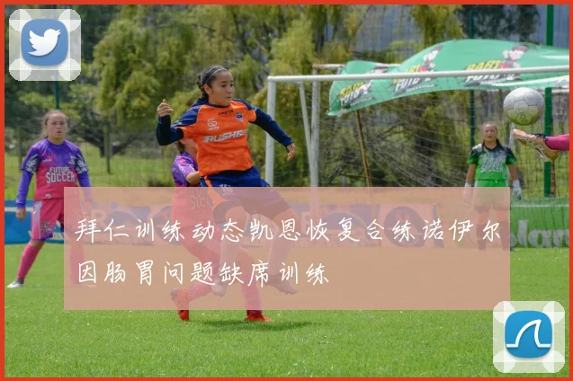 拜仁训练动态凯恩恢复合练诺伊尔因肠胃问题缺席训练