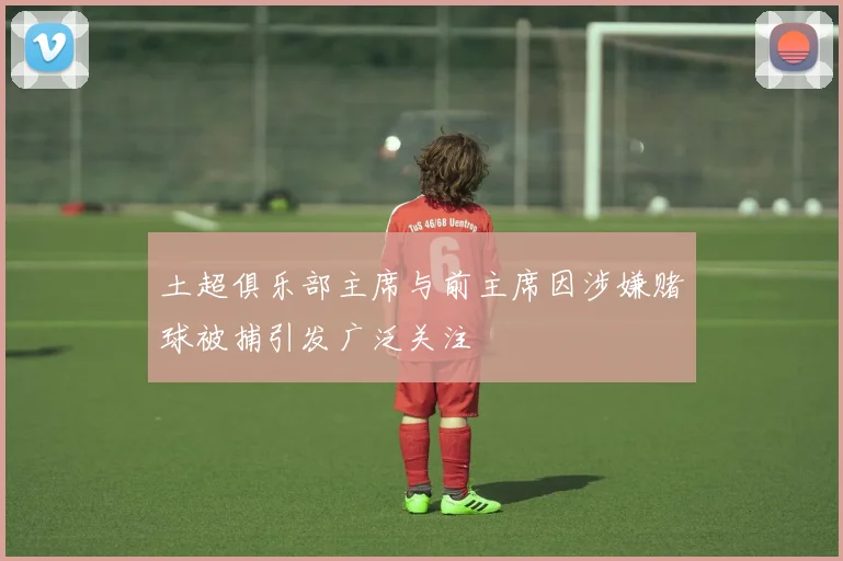 土超俱乐部主席与前主席因涉嫌赌球被捕引发广泛关注