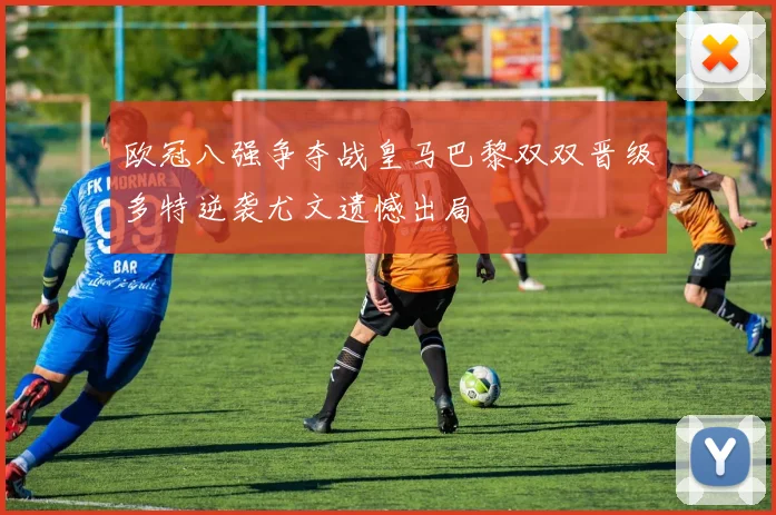 欧冠八强争夺战皇马巴黎双双晋级多特逆袭尤文遗憾出局