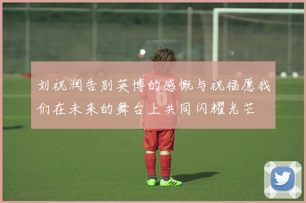 刘祝润告别英博的感慨与祝福愿我们在未来的舞台上共同闪耀光芒