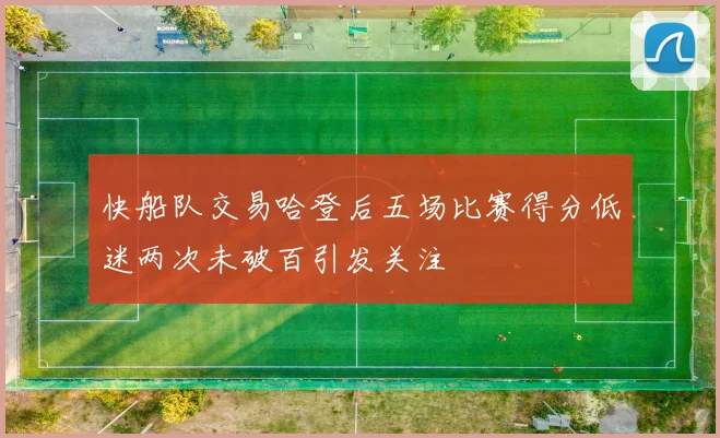 快船队交易哈登后五场比赛得分低迷两次未破百引发关注