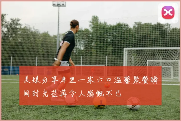 美媒分享库里一家六口温馨聚餐瞬间时光荏苒令人感慨不已