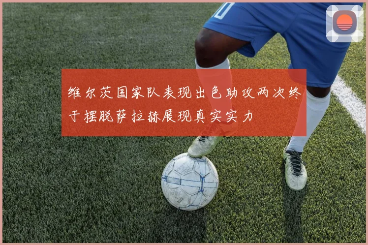 维尔茨国家队表现出色助攻两次终于摆脱萨拉赫展现真实实力