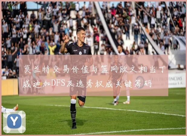 莫兰特交易价值与篮网欧文相当丁威迪加DFS及选秀权成关键筹码