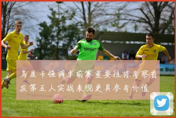 乌度卡强调季前赛重要性将考察首发第五人实战表现更具参考价值