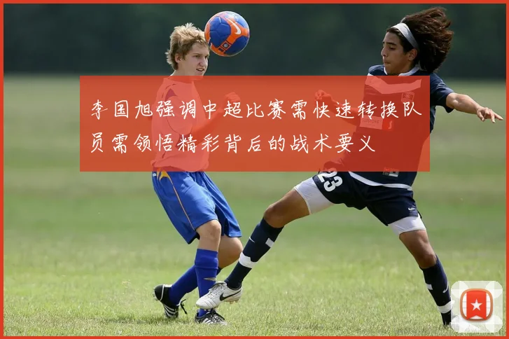 李国旭强调中超比赛需快速转换队员需领悟精彩背后的战术要义