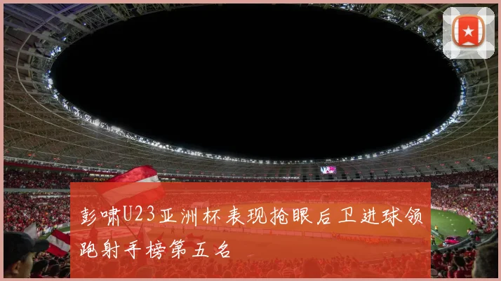 彭啸U23亚洲杯表现抢眼后卫进球领跑射手榜第五名