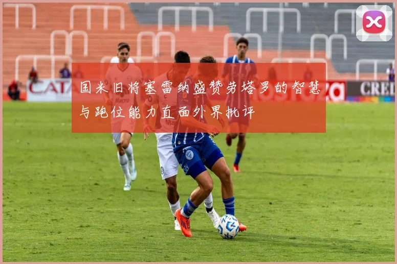 国米旧将塞雷纳盛赞劳塔罗的智慧与跑位能力直面外界批评