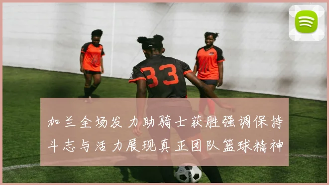 加兰全场发力助骑士获胜强调保持斗志与活力展现真正团队篮球精神