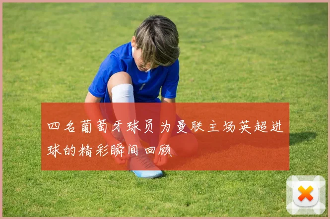 四名葡萄牙球员为曼联主场英超进球的精彩瞬间回顾