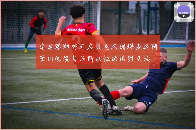 季后赛即将开启贝克汉姆现身迈阿密训练场与马斯切拉诺热烈交流