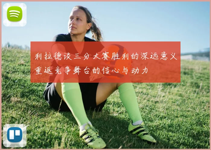 利拉德谈三分大赛胜利的深远意义重返竞争舞台的信心与动力