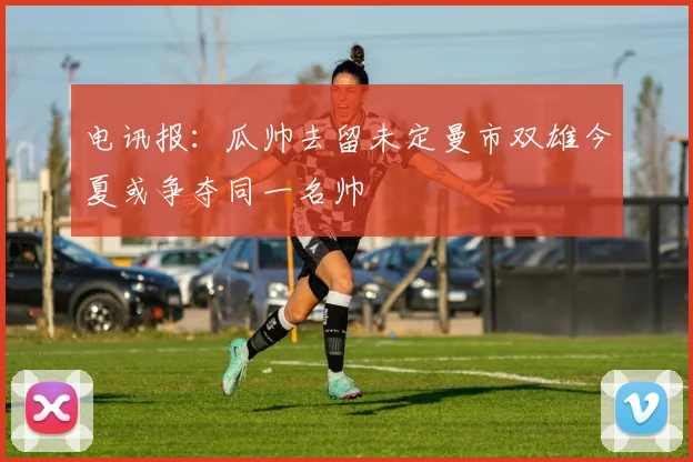 电讯报：瓜帅去留未定曼市双雄今夏或争夺同一名帅
