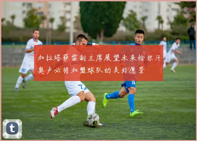加拉塔萨雷副主席展望未来恰尔汗奥卢必将加盟球队的美好愿景